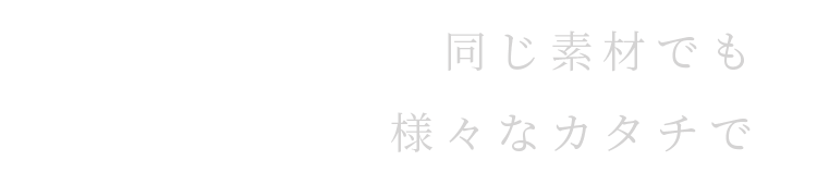 同じ素材でも 様々なカタチで